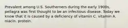 Prevalent among U.S. Southerners during the early 1900s, pellagra was first thought to be an infectious disease. Today we know that it is caused by a deficiency of vitamin C. vitamin A. niacin. protein.