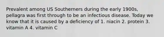 Prevalent among US Southerners during the early 1900s, pellagra was first through to be an infectious disease. Today we know that it is caused by a deficiency of 1. niacin 2. protein 3. vitamin A 4. vitamin C