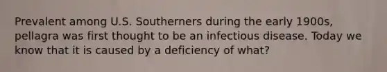 Prevalent among U.S. Southerners during the early 1900s, pellagra was first thought to be an infectious disease. Today we know that it is caused by a deficiency of what?