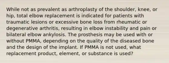 While not as prevalent as arthroplasty of the shoulder, knee, or hip, total elbow replacement is indicated for patients with traumatic lesions or excessive bone loss from rheumatic or degenerative arthritis, resulting in elbow instability and pain or bilateral elbow ankylosis. The prosthesis may be used with or without PMMA, depending on the quality of the diseased bone and the design of the implant. If PMMA is not used, what replacement product, element, or substance is used?