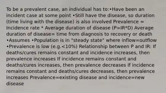 To be a prevalent case, an individual has to:•Have been an incident case at some point •Still have the disease, so duration (time living with the disease) is also involved Prevalence ≈ Incidence rate * Average duration of disease (P=IR*D) Average duration of disease= time from diagnosis to recovery or death •Assumes •Population is in "steady state" where inflow=outflow •Prevalence is low (e.g.<10%) Relationship between P and IR: If deaths/cures remains constant and incidence increases, then prevalence increases If incidence remains constant and deaths/cures increases, then prevalence decreases If incidence remains constant and deaths/cures decreases, then prevalence increases Prevalence=existing disease and incidence=new disease