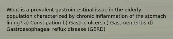 What is a prevalent gastrointestinal issue in the elderly population characterized by chronic inflammation of the stomach lining? a) Constipation b) Gastric ulcers c) Gastroenteritis d) Gastroesophageal reflux disease (GERD)