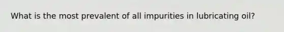 What is the most prevalent of all impurities in lubricating oil?