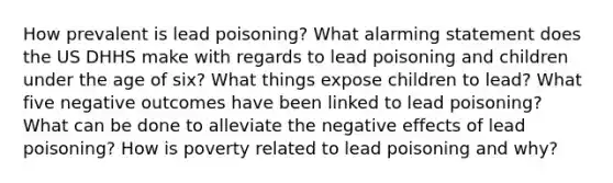 How prevalent is lead poisoning? What alarming statement does the US DHHS make with regards to lead poisoning and children under the age of six? What things expose children to lead? What five negative outcomes have been linked to lead poisoning? What can be done to alleviate the negative effects of lead poisoning? How is poverty related to lead poisoning and why?