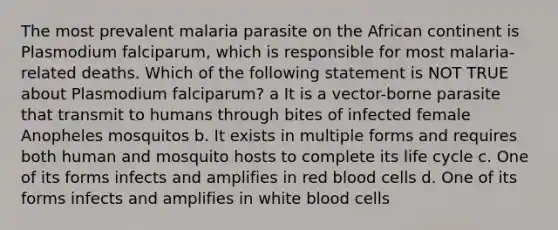 The most prevalent malaria parasite on the African continent is Plasmodium falciparum, which is responsible for most malaria-related deaths. Which of the following statement is NOT TRUE about Plasmodium falciparum? a It is a vector-borne parasite that transmit to humans through bites of infected female Anopheles mosquitos b. It exists in multiple forms and requires both human and mosquito hosts to complete its life cycle c. One of its forms infects and amplifies in red blood cells d. One of its forms infects and amplifies in white blood cells