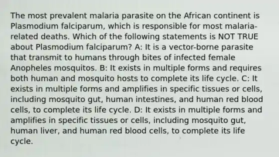 The most prevalent malaria parasite on the African continent is Plasmodium falciparum, which is responsible for most malaria-related deaths. Which of the following statements is NOT TRUE about Plasmodium falciparum? A: It is a vector-borne parasite that transmit to humans through bites of infected female Anopheles mosquitos. B: It exists in multiple forms and requires both human and mosquito hosts to complete its life cycle. C: It exists in multiple forms and amplifies in specific tissues or cells, including mosquito gut, human intestines, and human red blood cells, to complete its life cycle. D: It exists in multiple forms and amplifies in specific tissues or cells, including mosquito gut, human liver, and human red blood cells, to complete its life cycle.