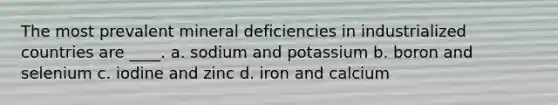 The most prevalent mineral deficiencies in industrialized countries are ____. a. sodium and potassium b. boron and selenium c. iodine and zinc d. iron and calcium