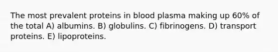 The most prevalent proteins in blood plasma making up 60% of the total A) albumins. B) globulins. C) fibrinogens. D) transport proteins. E) lipoproteins.