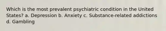 Which is the most prevalent psychiatric condition in the United States? a. Depression b. Anxiety c. Substance-related addictions d. Gambling