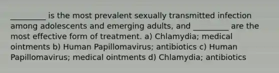 _________ is the most prevalent sexually transmitted infection among adolescents and emerging adults, and _________ are the most effective form of treatment. a) Chlamydia; medical ointments b) Human Papillomavirus; antibiotics c) Human Papillomavirus; medical ointments d) Chlamydia; antibiotics