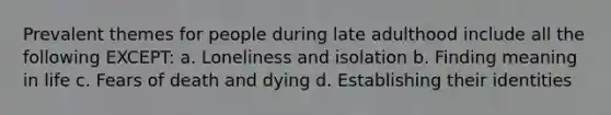 Prevalent themes for people during late adulthood include all the following EXCEPT: a. Loneliness and isolation b. Finding meaning in life c. Fears of death and dying d. Establishing their identities