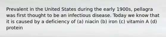 Prevalent in the United States during the early 1900s, pellagra was first thought to be an infectious disease. Today we know that it is caused by a deficiency of (a) niacin (b) iron (c) vitamin A (d) protein