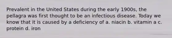 Prevalent in the United States during the early 1900s, the pellagra was first thought to be an infectious disease. Today we know that it is caused by a deficiency of a. niacin b. vitamin a c. protein d. iron