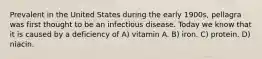 Prevalent in the United States during the early 1900s, pellagra was first thought to be an infectious disease. Today we know that it is caused by a deficiency of A) vitamin A. B) iron. C) protein. D) niacin.