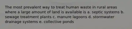 The most prevalent way to treat human waste in rural areas where a large amount of land is available is a. septic systems b. sewage treatment plants c. manure lagoons d. stormwater drainage systems e. collective ponds