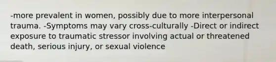 -more prevalent in women, possibly due to more interpersonal trauma. -Symptoms may vary cross-culturally -Direct or indirect exposure to traumatic stressor involving actual or threatened death, serious injury, or sexual violence