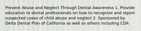 Prevent Abuse and Neglect Through Dental Awareness 1. Provide education to dental professionals on how to recognize and report suspected cases of child abuse and neglect 2. Sponsored by Delta Dental Plan of California as well as others including CDA