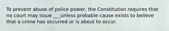 To prevent abuse of police power, the Constitution requires that no court may issue ___unless probable cause exists to believe that a crime has occurred or is about to occur.