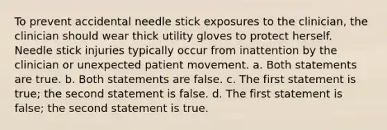 To prevent accidental needle stick exposures to the clinician, the clinician should wear thick utility gloves to protect herself. Needle stick injuries typically occur from inattention by the clinician or unexpected patient movement. a. Both statements are true. b. Both statements are false. c. The first statement is true; the second statement is false. d. The first statement is false; the second statement is true.