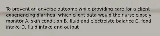 To prevent an adverse outcome while providing care for a client experiencing diarrhea, which client data would the nurse closely monitor A. skin condition B. fluid and electrolyte balance C. food intake D. fluid intake and output