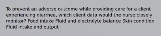 To prevent an adverse outcome while providing care for a client experiencing diarrhea, which client data would the nurse closely monitor? Food intake Fluid and electrolyte balance Skin condition Fluid intake and output