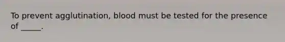 To prevent agglutination, blood must be tested for the presence of _____.