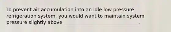 To prevent air accumulation into an idle low pressure refrigeration system, you would want to maintain system pressure slightly above _______________________________.