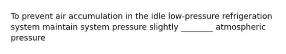 To prevent air accumulation in the idle low-pressure refrigeration system maintain system pressure slightly ________ atmospheric pressure