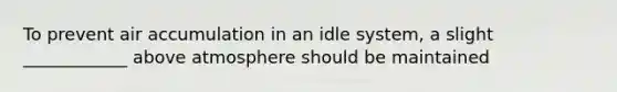 To prevent air accumulation in an idle system, a slight ____________ above atmosphere should be maintained