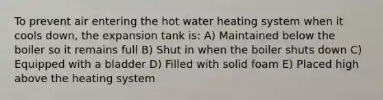 To prevent air entering the hot water heating system when it cools down, the expansion tank is: A) Maintained below the boiler so it remains full B) Shut in when the boiler shuts down C) Equipped with a bladder D) Filled with solid foam E) Placed high above the heating system