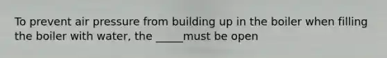 To prevent air pressure from building up in the boiler when filling the boiler with water, the _____must be open
