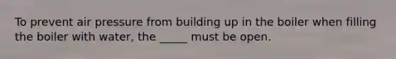 To prevent air pressure from building up in the boiler when filling the boiler with water, the _____ must be open.