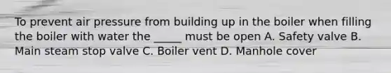 To prevent air pressure from building up in the boiler when filling the boiler with water the _____ must be open A. Safety valve B. Main steam stop valve C. Boiler vent D. Manhole cover