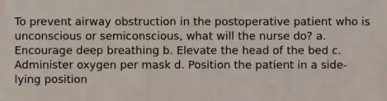 To prevent airway obstruction in the postoperative patient who is unconscious or semiconscious, what will the nurse do? a. Encourage deep breathing b. Elevate the head of the bed c. Administer oxygen per mask d. Position the patient in a side-lying position