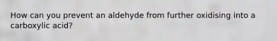 How can you prevent an aldehyde from further oxidising into a carboxylic acid?