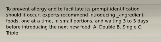 To prevent allergy and to facilitate its prompt identiﬁcation should it occur, experts recommend introducing _-ingredient foods, one at a time, in small portions, and waiting 3 to 5 days before introducing the next new food. A. Double B. Single C. Triple