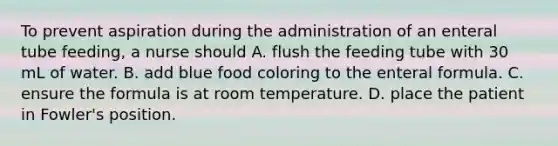 To prevent aspiration during the administration of an enteral tube feeding, a nurse should A. flush the feeding tube with 30 mL of water. B. add blue food coloring to the enteral formula. C. ensure the formula is at room temperature. D. place the patient in Fowler's position.