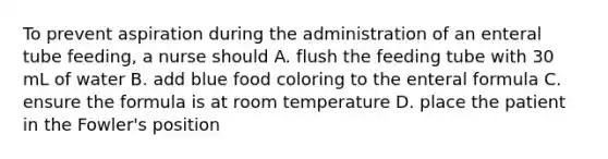 To prevent aspiration during the administration of an enteral tube feeding, a nurse should A. flush the feeding tube with 30 mL of water B. add blue food coloring to the enteral formula C. ensure the formula is at room temperature D. place the patient in the Fowler's position