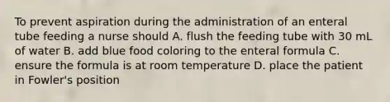 To prevent aspiration during the administration of an enteral tube feeding a nurse should A. flush the feeding tube with 30 mL of water B. add blue food coloring to the enteral formula C. ensure the formula is at room temperature D. place the patient in Fowler's position