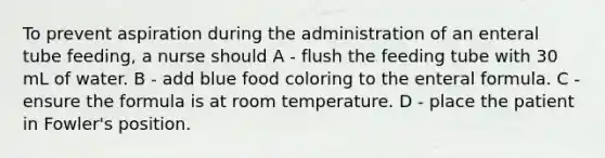 To prevent aspiration during the administration of an enteral tube feeding, a nurse should A - flush the feeding tube with 30 mL of water. B - add blue food coloring to the enteral formula. C - ensure the formula is at room temperature. D - place the patient in Fowler's position.