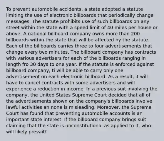 To prevent automobile accidents, a state adopted a statute limiting the use of electronic billboards that periodically change messages. The statute prohibits use of such billboards on any street within the state with a speed limit of 40 miles per house or above. A national billboard company owns <a href='https://www.questionai.com/knowledge/keWHlEPx42-more-than' class='anchor-knowledge'>more than</a> 200 billboards within the state that will be affected by the statute. Each of the billboards carries three to four advertisements that change every two minutes. The billboard company has contracts with various advertisers for each of the billboards ranging in length fro 30 days to one year. If the statute is enforced against billboard company, ti will be able to carry only one advertisement on each electronic billboard. As a result, it will have to cancel contracts with some advertisers and will experience a reduction in income. In a previous suit involving the company, the United States Supreme Court decided that all of the advertisements shown on the company's billboards involve lawful activities an none is misleading. Moreover, the Supreme Court has found that preventing automobile accounts is an important state interest. If the billboard company brings suit claiming that the state is unconstitutional as applied to it, who will likely prevail?