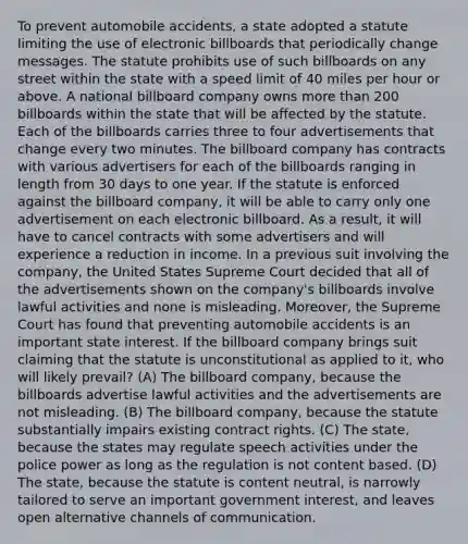 To prevent automobile accidents, a state adopted a statute limiting the use of electronic billboards that periodically change messages. The statute prohibits use of such billboards on any street within the state with a speed limit of 40 miles per hour or above. A national billboard company owns more than 200 billboards within the state that will be affected by the statute. Each of the billboards carries three to four advertisements that change every two minutes. The billboard company has contracts with various advertisers for each of the billboards ranging in length from 30 days to one year. If the statute is enforced against the billboard company, it will be able to carry only one advertisement on each electronic billboard. As a result, it will have to cancel contracts with some advertisers and will experience a reduction in income. In a previous suit involving the company, the United States Supreme Court decided that all of the advertisements shown on the company's billboards involve lawful activities and none is misleading. Moreover, the Supreme Court has found that preventing automobile accidents is an important state interest. If the billboard company brings suit claiming that the statute is unconstitutional as applied to it, who will likely prevail? (A) The billboard company, because the billboards advertise lawful activities and the advertisements are not misleading. (B) The billboard company, because the statute substantially impairs existing contract rights. (C) The state, because the states may regulate speech activities under the police power as long as the regulation is not content based. (D) The state, because the statute is content neutral, is narrowly tailored to serve an important government interest, and leaves open alternative channels of communication.