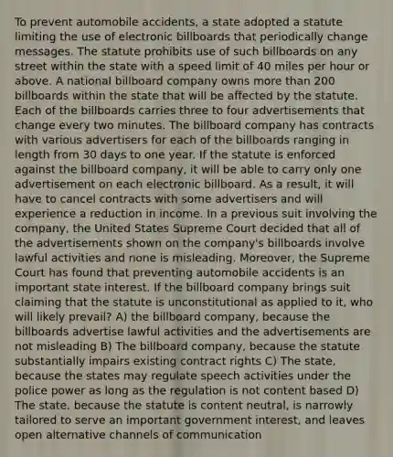 To prevent automobile accidents, a state adopted a statute limiting the use of electronic billboards that periodically change messages. The statute prohibits use of such billboards on any street within the state with a speed limit of 40 miles per hour or above. A national billboard company owns more than 200 billboards within the state that will be affected by the statute. Each of the billboards carries three to four advertisements that change every two minutes. The billboard company has contracts with various advertisers for each of the billboards ranging in length from 30 days to one year. If the statute is enforced against the billboard company, it will be able to carry only one advertisement on each electronic billboard. As a result, it will have to cancel contracts with some advertisers and will experience a reduction in income. In a previous suit involving the company, the United States Supreme Court decided that all of the advertisements shown on the company's billboards involve lawful activities and none is misleading. Moreover, the Supreme Court has found that preventing automobile accidents is an important state interest. If the billboard company brings suit claiming that the statute is unconstitutional as applied to it, who will likely prevail? A) the billboard company, because the billboards advertise lawful activities and the advertisements are not misleading B) The billboard company, because the statute substantially impairs existing contract rights C) The state, because the states may regulate speech activities under the police power as long as the regulation is not content based D) The state, because the statute is content neutral, is narrowly tailored to serve an important government interest, and leaves open alternative channels of communication