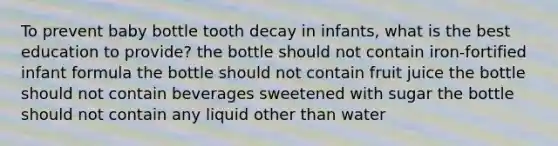 To prevent baby bottle tooth decay in infants, what is the best education to provide? the bottle should not contain iron-fortified infant formula the bottle should not contain fruit juice the bottle should not contain beverages sweetened with sugar the bottle should not contain any liquid other than water