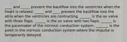 ____ and _____ prevent the backflow into the ventricles when the heart is relaxed. _____ and ____ prevent the backflow into the atria when the ventricles are contracting. ______ is the av valve with three flaps. ______ is the av valve with two flaps. ______ is the pacemaker of the intrinsic conduction system. _______ is the point in the intrinsic conduction system where the impulse is temporarily delayed.