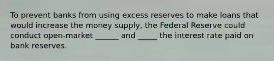 To prevent banks from using excess reserves to make loans that would increase the money supply, the Federal Reserve could conduct open-market ______ and _____ the interest rate paid on bank reserves.