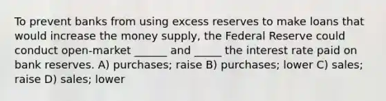 To prevent banks from using excess reserves to make loans that would increase the money supply, the Federal Reserve could conduct open-market ______ and _____ the interest rate paid on bank reserves. A) purchases; raise B) purchases; lower C) sales; raise D) sales; lower