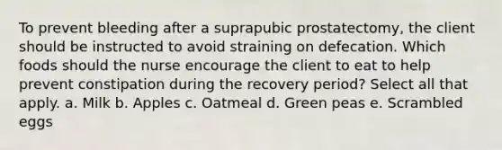 To prevent bleeding after a suprapubic prostatectomy, the client should be instructed to avoid straining on defecation. Which foods should the nurse encourage the client to eat to help prevent constipation during the recovery period? Select all that apply. a. Milk b. Apples c. Oatmeal d. Green peas e. Scrambled eggs