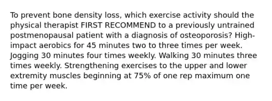 To prevent bone density loss, which exercise activity should the physical therapist FIRST RECOMMEND to a previously untrained postmenopausal patient with a diagnosis of osteoporosis? High-impact aerobics for 45 minutes two to three times per week. Jogging 30 minutes four times weekly. Walking 30 minutes three times weekly. Strengthening exercises to the upper and lower extremity muscles beginning at 75% of one rep maximum one time per week.