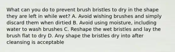 What can you do to prevent brush bristles to dry in the shape they are left in while wet? A. Avoid wishing brushes and simply discard them when dirtied B. Avoid using moisture, including water to wash brushes C. Reshape the wet bristles and lay the brush flat to dry D. Any shape the bristles dry into after cleansing is acceptable